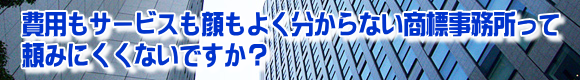 費用もサービスも顔もよく分からない商標事務所って頼みにくくないですか？ 