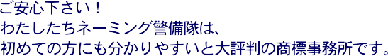 ご安心下さい！わたしたちネーミング警備隊は、初めての方にも分かりやすいと大評判の商標事務所です。